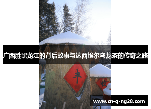 广西胜黑龙江的背后故事与达西埃尔乌龙茶的传奇之路