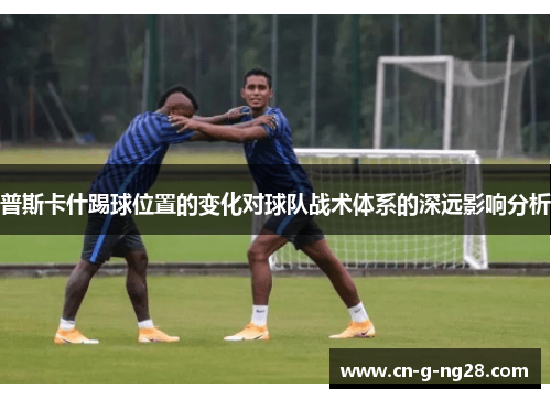 普斯卡什踢球位置的变化对球队战术体系的深远影响分析