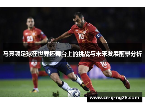 马其顿足球在世界杯舞台上的挑战与未来发展前景分析