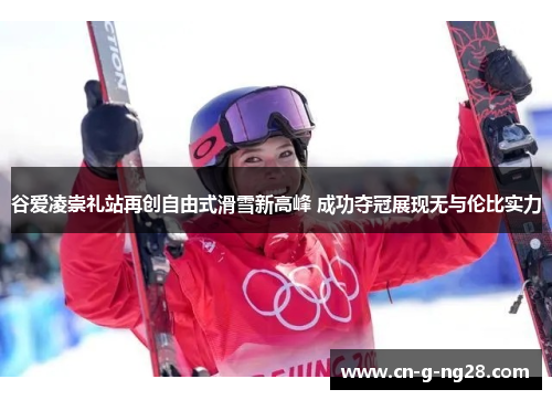 谷爱凌崇礼站再创自由式滑雪新高峰 成功夺冠展现无与伦比实力