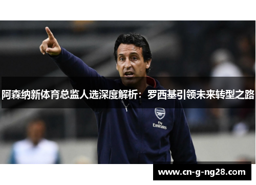 阿森纳新体育总监人选深度解析：罗西基引领未来转型之路