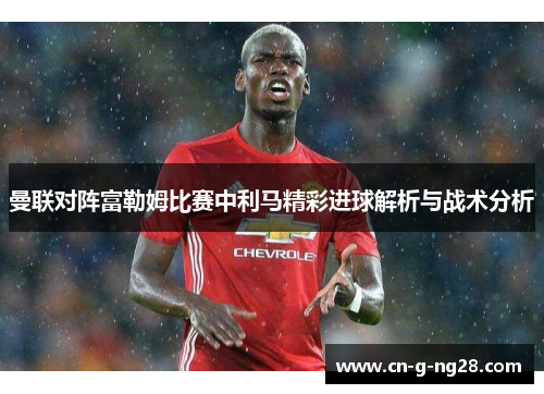 曼联对阵富勒姆比赛中利马精彩进球解析与战术分析