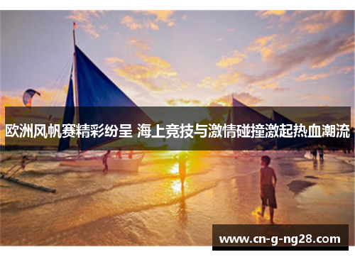 欧洲风帆赛精彩纷呈 海上竞技与激情碰撞激起热血潮流