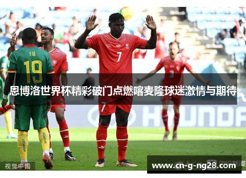 恩博洛世界杯精彩破门点燃喀麦隆球迷激情与期待