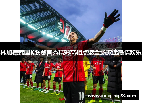 林加德韩国K联赛首秀精彩亮相点燃全场球迷热情欢乐