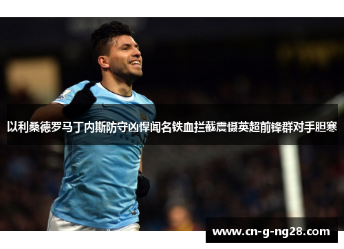 以利桑德罗马丁内斯防守凶悍闻名铁血拦截震慑英超前锋群对手胆寒